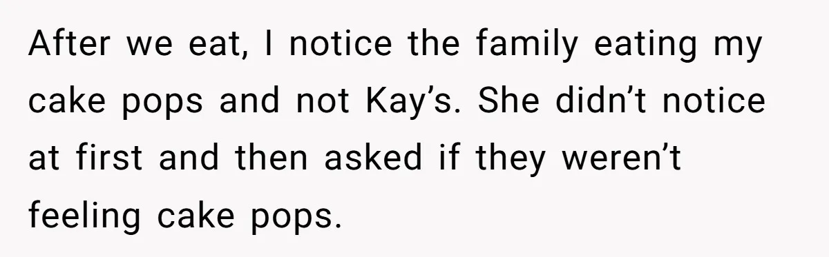 After we eat, I notice the family eating my cake pops and not Kay’s. She didn’t notice at first and then asked if they weren’t feeling cake pops.