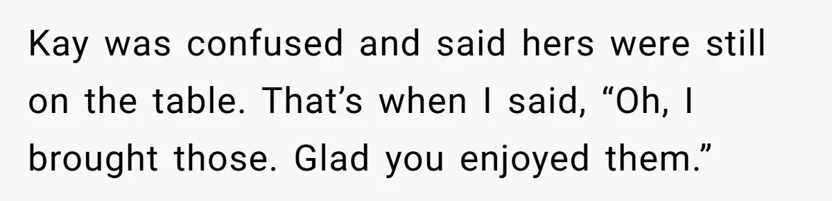 Kay was confused and said hers were still on the table. That’s when I said, “Oh, I brought those. Glad you enjoyed them.”