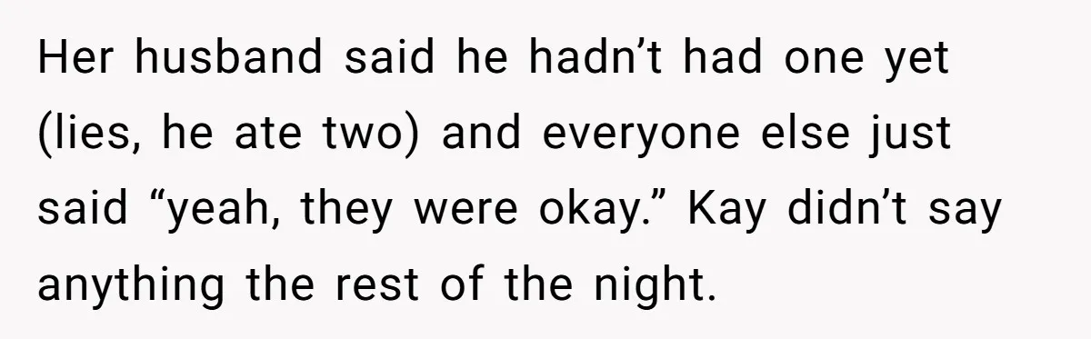 Her husband said he hadn’t had one yet (lies, he ate two) and everyone else just said “yeah, they were okay.” Kay didn’t say anything the rest of the night.