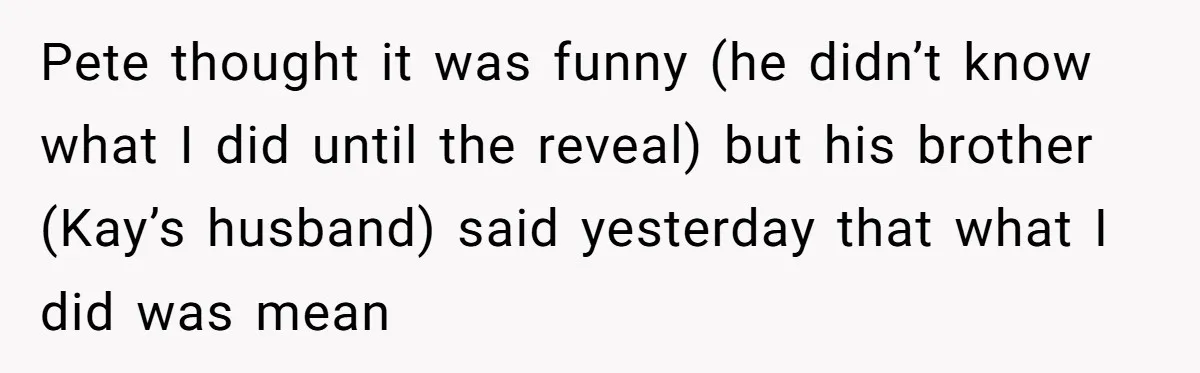 Pete thought it was funny (he didn’t know what I did until the reveal) but his brother (Kay’s husband) said yesterday that what I did was mean