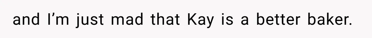 and I’m just mad that Kay is a better baker.