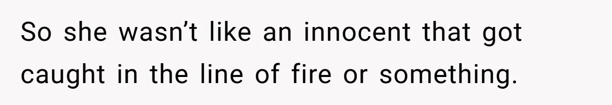 So she wasn’t like an innocent that got caught in the line of fire or something.