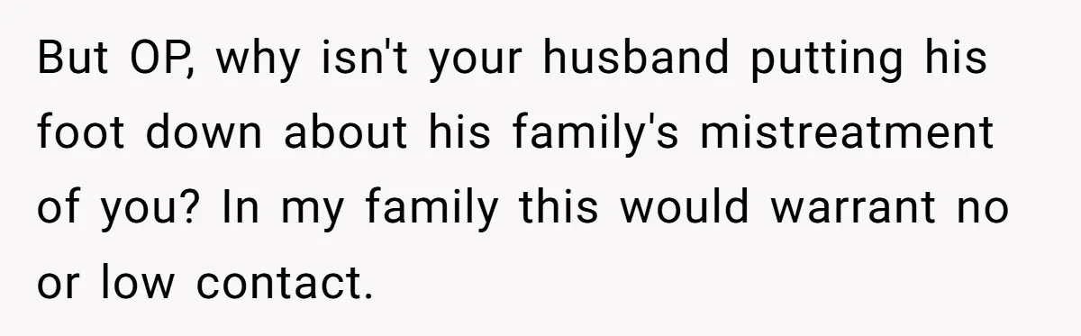 But OP, why isn't your husband putting his foot down about his family's mistreatment of you? In my family this would warrant no or low contact.