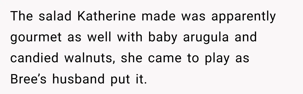 The salad Katherine made was apparently gourmet as well with baby arugula and candied walnuts, she came to play as Bree’s husband put it.