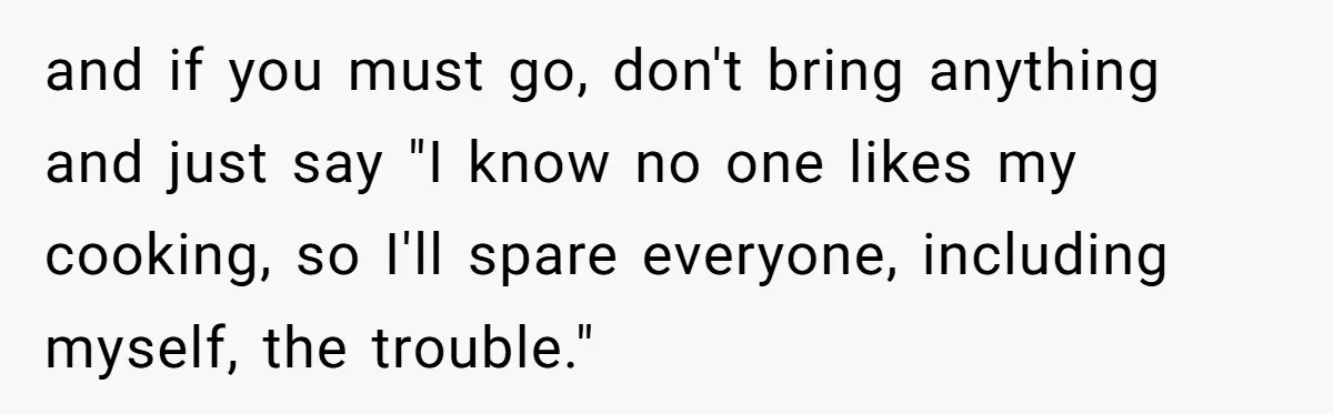 and if you must go, don't bring anything and just say "I know no one likes my cooking, so I'll spare everyone, including myself, the trouble."