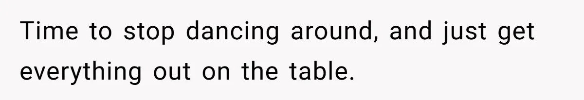 Time to stop dancing around, and just get everything out on the table.