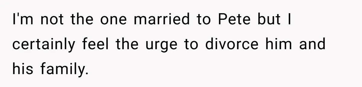 I'm not the one married to Pete but I certainly feel the urge to divorce him and his family.