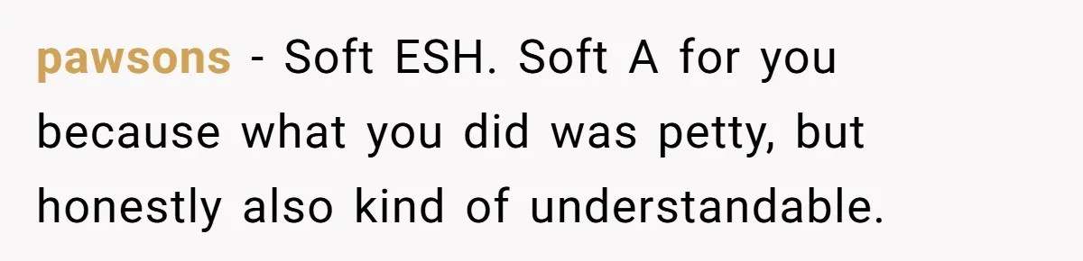 pawsons − Soft ESH. Soft A for you because what you did was petty, but honestly also kind of understandable.
