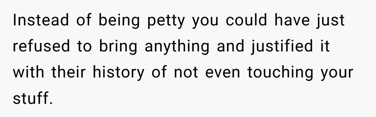 Instead of being petty you could have just refused to bring anything and justified it with their history of not even touching your stuff.