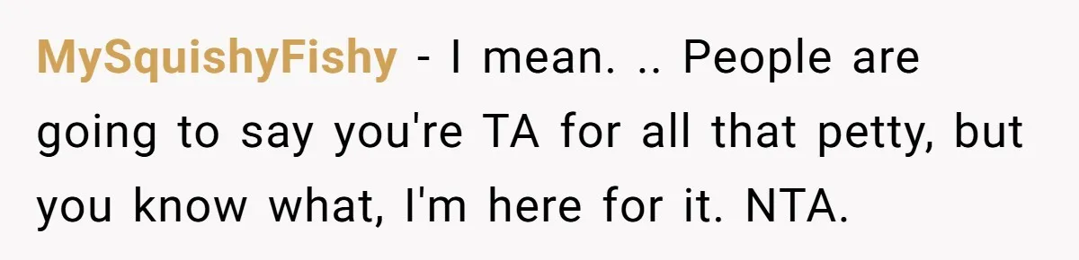 MySquishyFishy − I mean. .. People are going to say you're TA for all that petty, but you know what, I'm here for it. NTA.