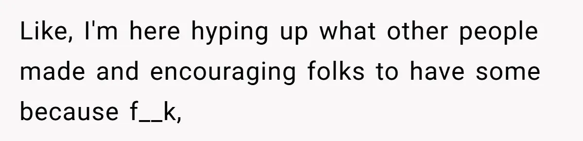 Like, I'm here hyping up what other people made and encouraging folks to have some because f__k,