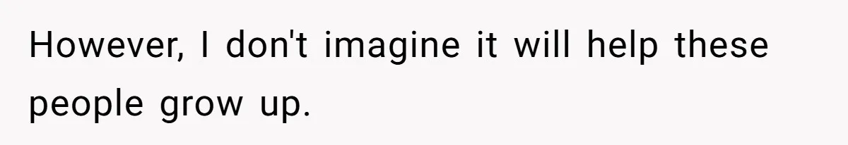 However, I don't imagine it will help these people grow up.