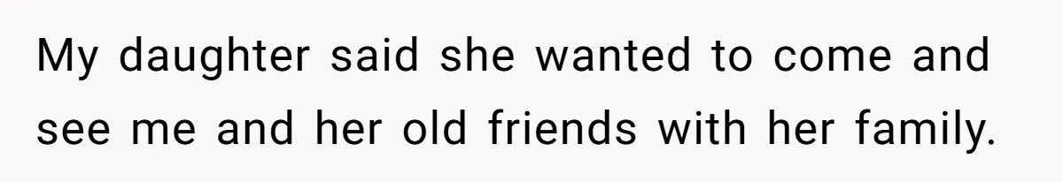 My daughter said she wanted to come and see me and her old friends with her family.