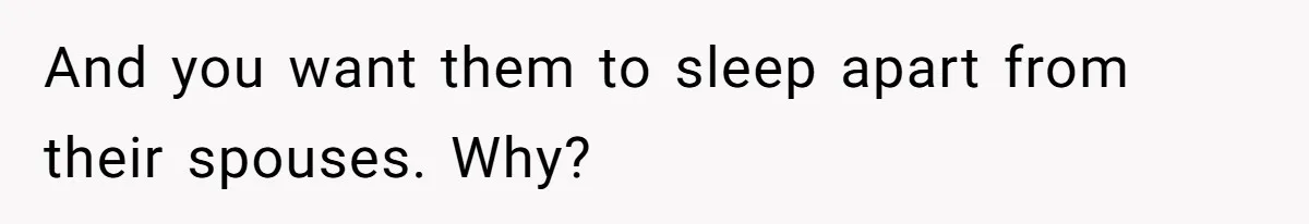 And you want them to sleep apart from their spouses. Why?
