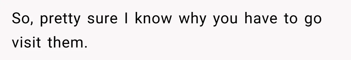 So, pretty sure I know why you have to go visit them.
