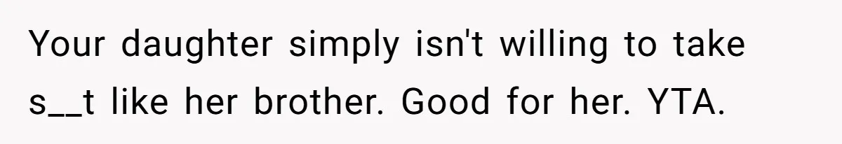 Your daughter simply isn't willing to take s__t like her brother. Good for her. YTA.