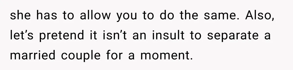 she has to allow you to do the same. Also, let’s pretend it isn’t an insult to separate a married couple for a moment.