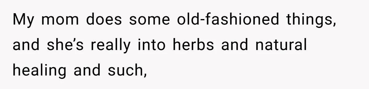 My mom does some old-fashioned things, and she’s really into herbs and natural healing and such,