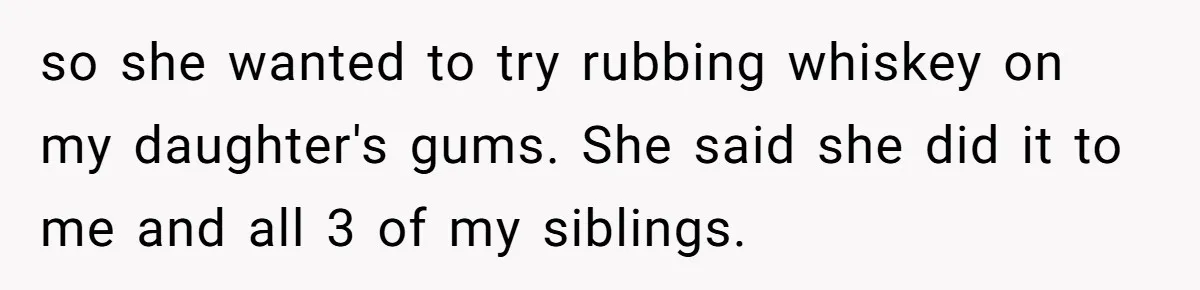 so she wanted to try rubbing whiskey on my daughter's gums. She said she did it to me and all 3 of my siblings.