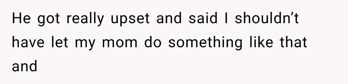 He got really upset and said I shouldn’t have let my mom do something like that and