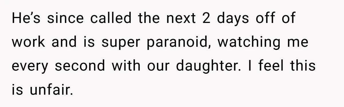 He’s since called the next 2 days off of work and is super paranoid, watching me every second with our daughter. I feel this is unfair.