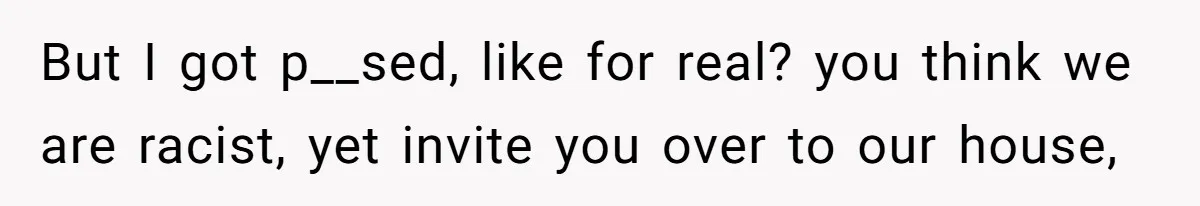 But I got p__sed, like for real? you think we are racist, yet invite you over to our house,