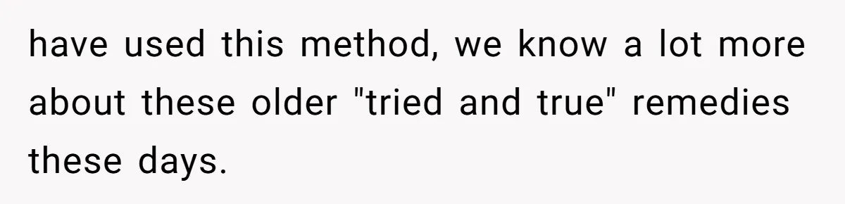have used this method, we know a lot more about these older "tried and true" remedies these days.