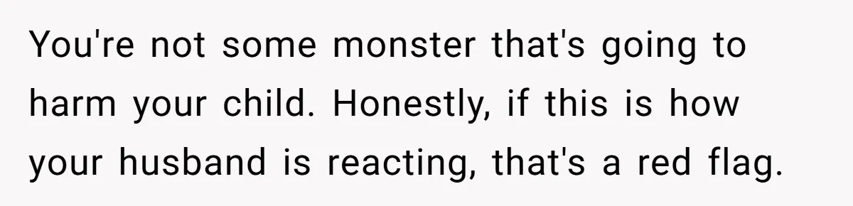 You're not some monster that's going to harm your child. Honestly, if this is how your husband is reacting, that's a red flag.