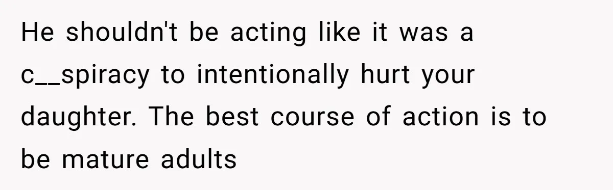 He shouldn't be acting like it was a c__spiracy to intentionally hurt your daughter. The best course of action is to be mature adults