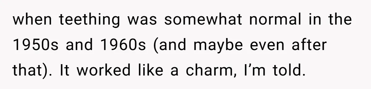 when teething was somewhat normal in the 1950s and 1960s (and maybe even after that). It worked like a charm, I’m told.