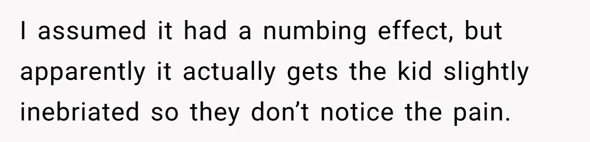I assumed it had a numbing effect, but apparently it actually gets the kid slightly inebriated so they don’t notice the pain.