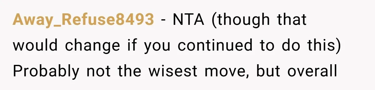 Away_Refuse8493 − NTA (though that would change if you continued to do this) Probably not the wisest move, but overall