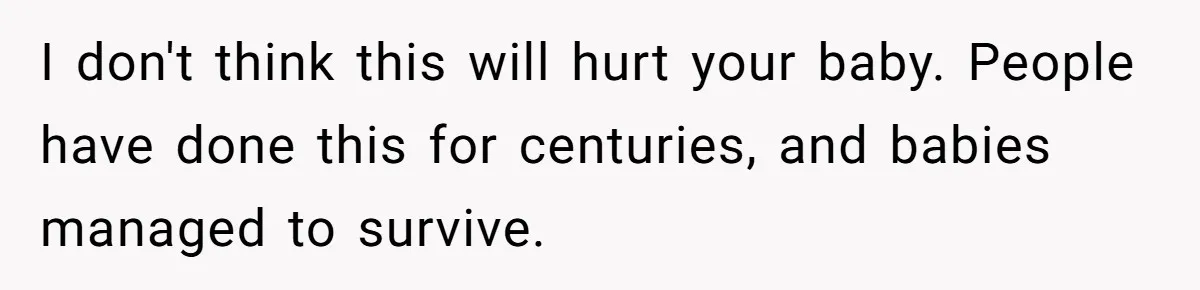 I don't think this will hurt your baby. People have done this for centuries, and babies managed to survive.