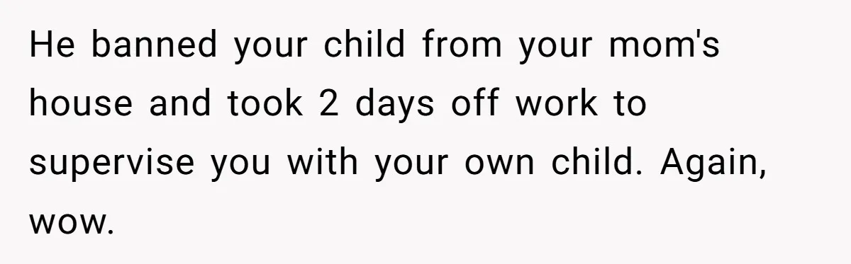 He banned your child from your mom's house and took 2 days off work to supervise you with your own child. Again, wow.