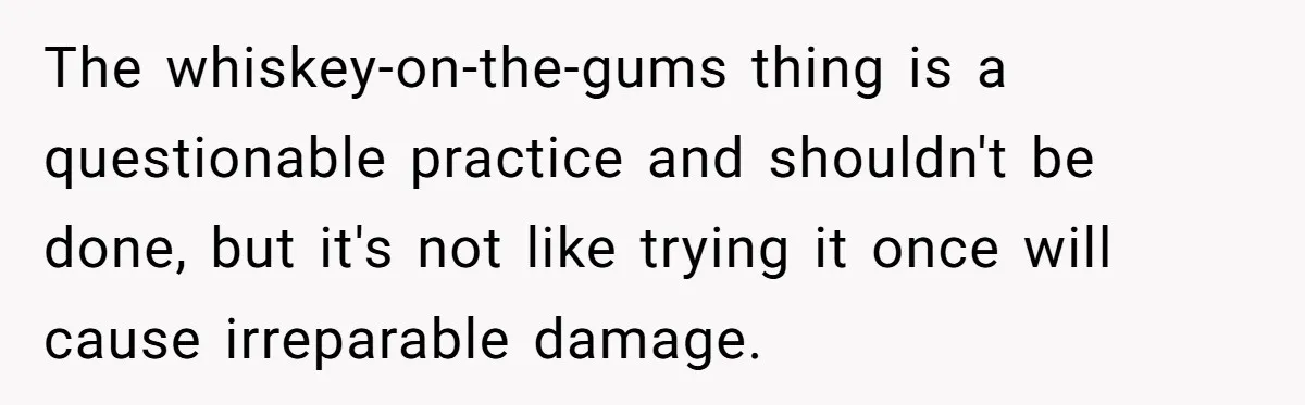 The whiskey-on-the-gums thing is a questionable practice and shouldn't be done, but it's not like trying it once will cause irreparable damage.