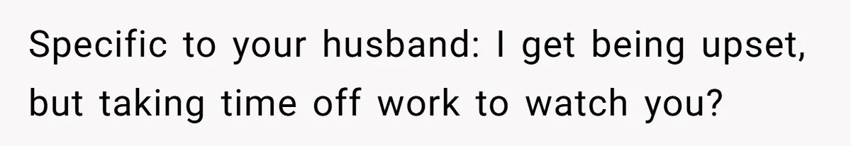 Specific to your husband: I get being upset, but taking time off work to watch you?