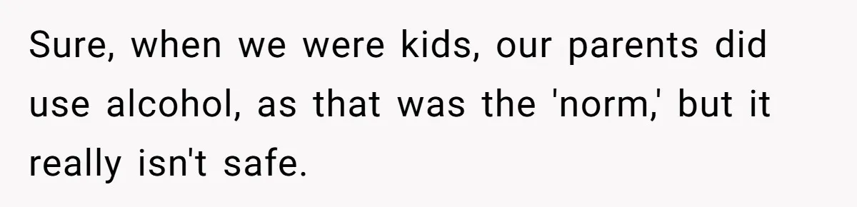 Sure, when we were kids, our parents did use alcohol, as that was the 'norm,' but it really isn't safe.