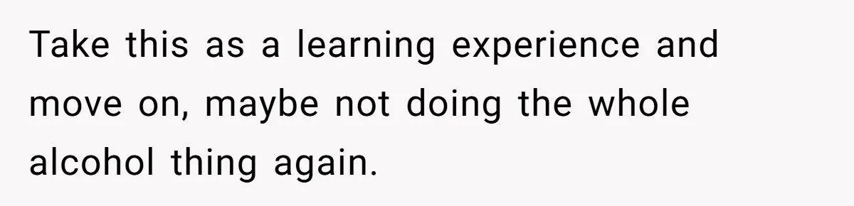 Take this as a learning experience and move on, maybe not doing the whole alcohol thing again.