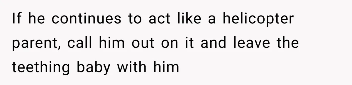 If he continues to act like a helicopter parent, call him out on it and leave the teething baby with him