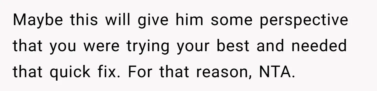 Maybe this will give him some perspective that you were trying your best and needed that quick fix. For that reason, NTA.