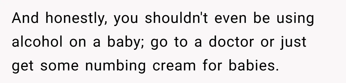 And honestly, you shouldn't even be using alcohol on a baby; go to a doctor or just get some numbing cream for babies.