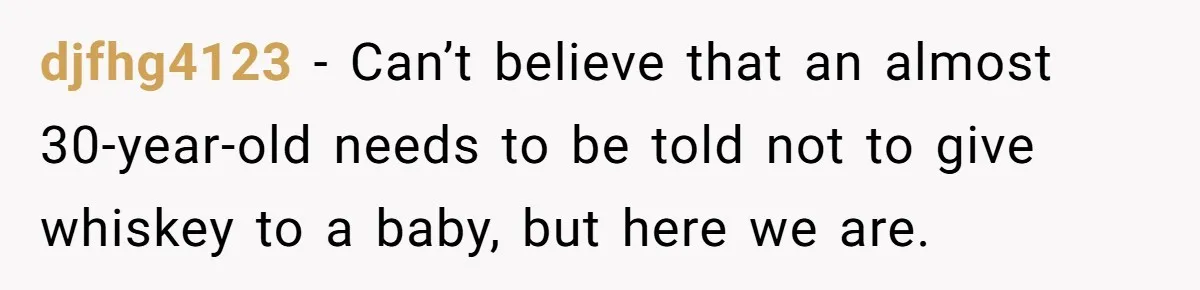 djfhg4123 − Can’t believe that an almost 30-year-old needs to be told not to give whiskey to a baby, but here we are.