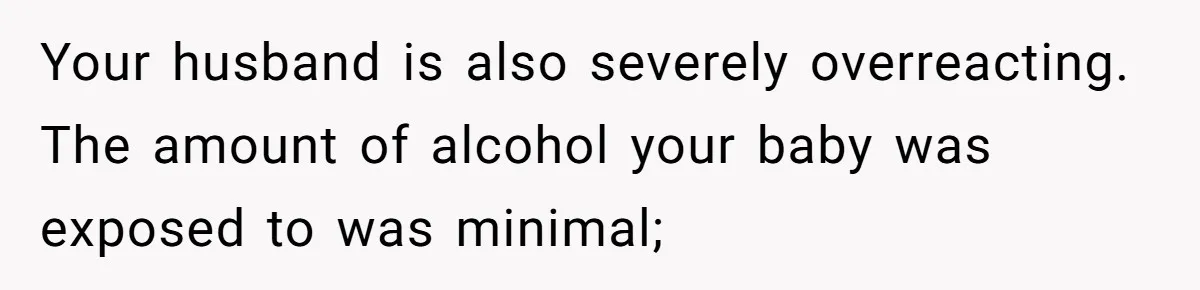 Your husband is also severely overreacting. The amount of alcohol your baby was exposed to was minimal;