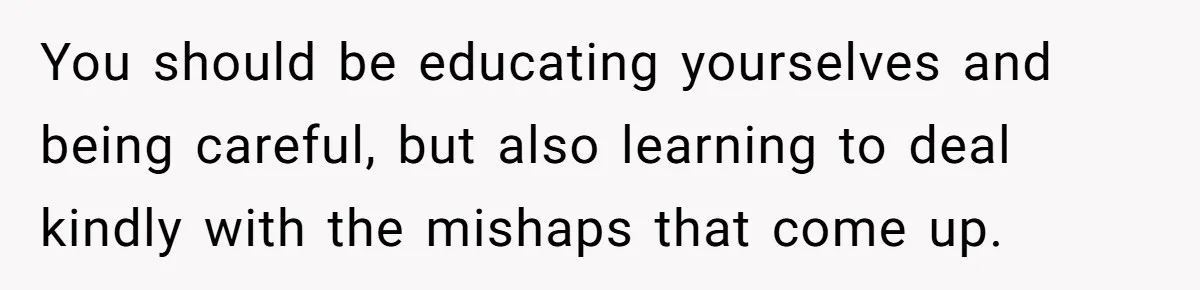 You should be educating yourselves and being careful, but also learning to deal kindly with the mishaps that come up.