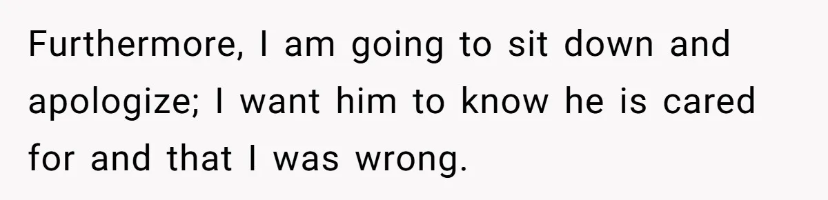 Furthermore, I am going to sit down and apologize; I want him to know he is cared for and that I was wrong.