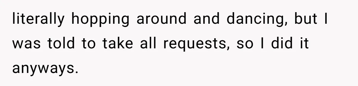 literally hopping around and dancing, but I was told to take all requests, so I did it anyways.