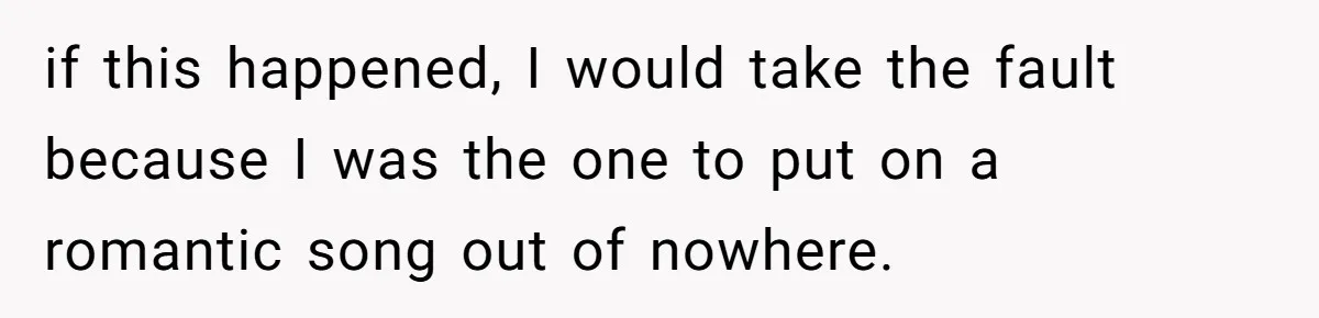 if this happened, I would take the fault because I was the one to put on a romantic song out of nowhere.