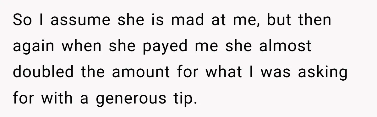 So I assume she is mad at me, but then again when she payed me she almost doubled the amount for what I was asking for with a generous tip.