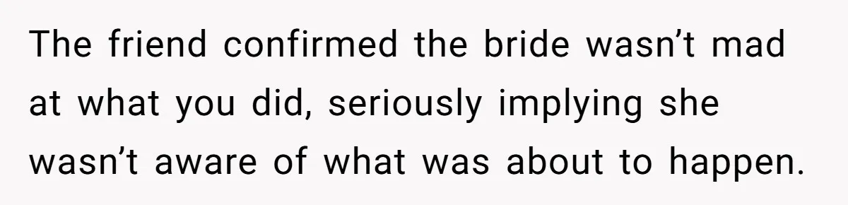 The friend confirmed the bride wasn’t mad at what you did, seriously implying she wasn’t aware of what was about to happen.