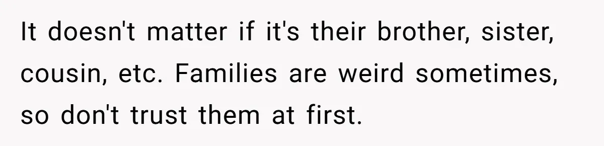 It doesn't matter if it's their brother, sister, cousin, etc. Families are weird sometimes, so don't trust them at first.